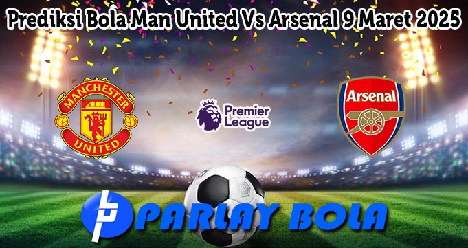 Prediksi Bola Man United Vs Arsenal 9 Maret 2025